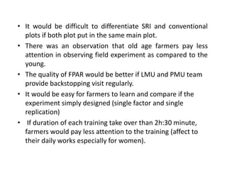 • It would be difficult to differentiate SRI and conventional
plots if both plot put in the same main plot.
• There was an observation that old age farmers pay less
attention in observing field experiment as compared to the
young.
• The quality of FPAR would be better if LMU and PMU team
provide backstopping visit regularly.
• It would be easy for farmers to learn and compare if the
experiment simply designed (single factor and single
replication)
• If duration of each training take over than 2h:30 minute,
farmers would pay less attention to the training (affect to
their daily works especially for women).
 