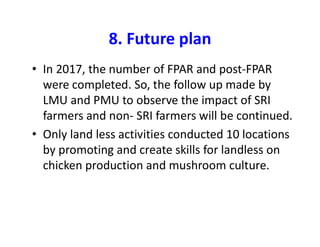 8. Future plan
• In 2017, the number of FPAR and post-FPAR
were completed. So, the follow up made by
LMU and PMU to observe the impact of SRI
farmers and non- SRI farmers will be continued.
• Only land less activities conducted 10 locations
by promoting and create skills for landless on
chicken production and mushroom culture.
 
