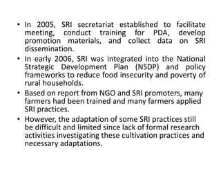 • In 2005, SRI secretariat established to facilitate
meeting, conduct training for PDA, develop
promotion materials, and collect data on SRI
dissemination.
• In early 2006, SRI was integrated into the National
Strategic Development Plan (NSDP) and policy
frameworks to reduce food insecurity and poverty of
rural households.
• Based on report from NGO and SRI promoters, many
farmers had been trained and many farmers applied
SRI practices.
• However, the adaptation of some SRI practices still
be difficult and limited since lack of formal research
activities investigating these cultivation practices and
necessary adaptations.
 