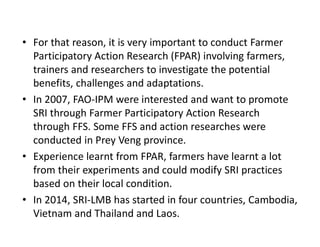 • For that reason, it is very important to conduct Farmer
Participatory Action Research (FPAR) involving farmers,
trainers and researchers to investigate the potential
benefits, challenges and adaptations.
• In 2007, FAO-IPM were interested and want to promote
SRI through Farmer Participatory Action Research
through FFS. Some FFS and action researches were
conducted in Prey Veng province.
• Experience learnt from FPAR, farmers have learnt a lot
from their experiments and could modify SRI practices
based on their local condition.
• In 2014, SRI-LMB has started in four countries, Cambodia,
Vietnam and Thailand and Laos.
 