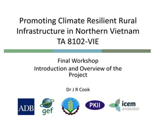 Promoting Climate Resilient Rural
Infrastructure in Northern Vietnam
TA 8102-VIE
Final Workshop
Introduction and Overview of the
Project
Dr J R Cook
 