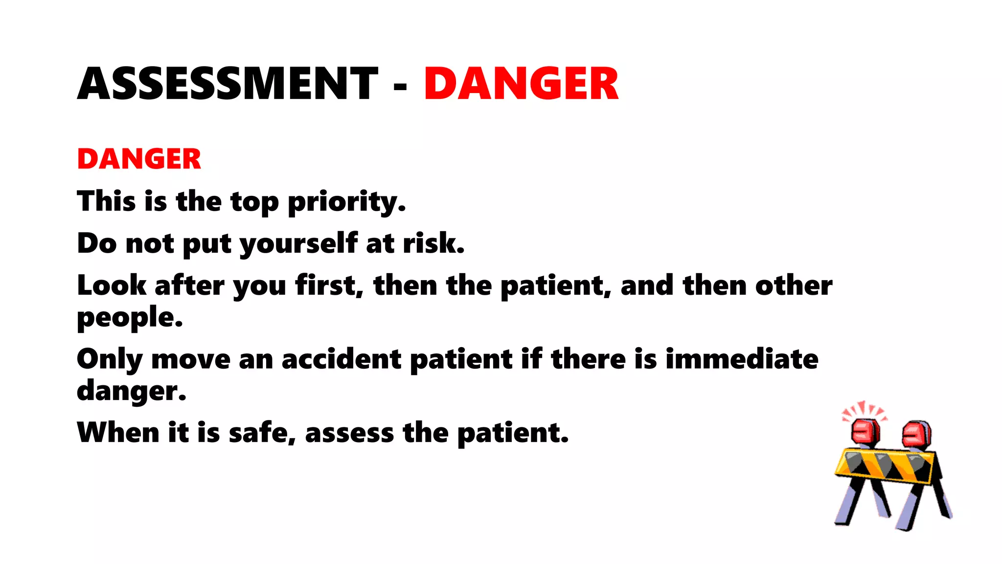 ASSESSMENT - DANGER
DANGER
This is the top priority.
Do not put yourself at risk.
Look after you first, then the patient, and then other
people.
Only move an accident patient if there is immediate
danger.
When it is safe, assess the patient.