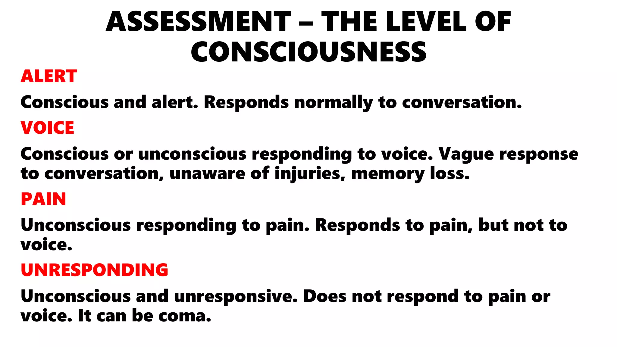 ASSESSMENT – THE LEVEL OF
CONSCIOUSNESS
ALERT
Conscious and alert. Responds normally to conversation.
VOICE
Conscious or unconscious responding to voice. Vague response
to conversation, unaware of injuries, memory loss.
PAIN
Unconscious responding to pain. Responds to pain, but not to
voice.
UNRESPONDING
Unconscious and unresponsive. Does not respond to pain or
voice. It can be coma.