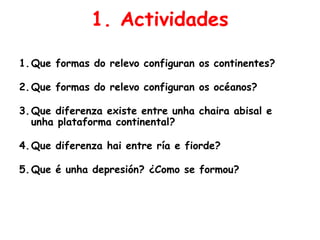 1. Actividades
1.Que formas do relevo configuran os continentes?
2.Que formas do relevo configuran os océanos?
3.Que diferenza existe entre unha chaira abisal e
unha plataforma continental?
4.Que diferenza hai entre ría e fiorde?
5.Que é unha depresión? ¿Como se formou?
 