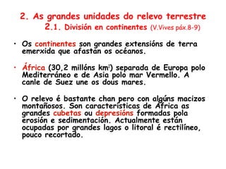 2. As grandes unidades do relevo terrestre
2.1. División en continentes (V.Vives páx.8-9)
• Os continentes son grandes extensións de terra
emerxida que afastan os océanos.
• África (30,2 millóns km2
) separada de Europa polo
Mediterráneo e de Asia polo mar Vermello. A
canle de Suez une os dous mares.
• O relevo é bastante chan pero con algúns macizos
montañosos. Son características de África as
grandes cubetas ou depresións formadas pola
erosión e sedimentación. Actualmente están
ocupadas por grandes lagos o litoral é rectilíneo,
pouco recortado.
 