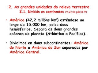 2. As grandes unidades do relevo terrestre
2.1. División en continentes (V.Vives páx.8-9)
• América (42,2 millóns km2
) esténdese ao
longo de 15.000 km, polos dous
hemisferios. Separa os dous grandes
océanos do planeta (Atlántico e Pacífico).
• Dividimos en dous subcontinentes: América
do Norte e América do Sur separadas por
América Central.
 