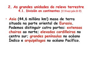 2. As grandes unidades do relevo terrestre
4.1. División en continentes (V.Vives páx.8-9)
• Asia (44,6 millóns km2
) masa de terra
situada na parte oriental de Eurasia.
Podemos distinguir catro partes: extensas
chairas ao norte; elevadas cordilleiras no
centro sur; grandes penínsulas no océano
Índico e arquipélagos no océano Pacífico.
 