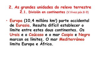 2. As grandes unidades do relevo terrestre
2.1. División en continentes (V.Vives páx.8-9)
• Europa (10,4 millóns km2
) parte occidental
de Eurasia. Resulta difícil establecer o
límite entre estes dous continentes. Os
Urais e o Caúcaso e o mar Caspio e Negro
marcan os límites. O mar Mediterráneo
limita Europa e África.
 