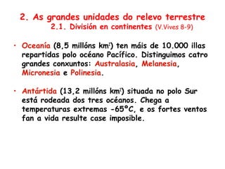 2. As grandes unidades do relevo terrestre
2.1. División en continentes (V.Vives 8-9)
• Oceanía (8,5 millóns km2
) ten máis de 10.000 illas
repartidas polo océano Pacífico. Distinguimos catro
grandes conxuntos: Australasia, Melanesia,
Micronesia e Polinesia.
• Antártida (13,2 millóns km2
) situada no polo Sur
está rodeada dos tres océanos. Chega a
temperaturas extremas -65ºC, e os fortes ventos
fan a vida resulte case imposible.
 
