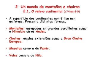 2. Un mundo de montañas e chairas
2.1. O relevo continental (V.Vives 8-9)
• A superficie dos continentes non é lisa nen
uniforme. Presenta distintas formas.
• Montañas: agrupadas en grandes cordilleiras como
o Himalaia ou os Andes.
• Chairas: amplas extensións como a Gran Chaira
Europea.
• Mesetas como a de Pamir.
• Vales como o do Nilo.
 