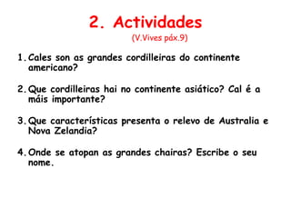 2. Actividades
(V.Vives páx.9)
1.Cales son as grandes cordilleiras do continente
americano?
2.Que cordilleiras hai no continente asiático? Cal é a
máis importante?
3.Que características presenta o relevo de Australia e
Nova Zelandia?
4.Onde se atopan as grandes chairas? Escribe o seu
nome.
 