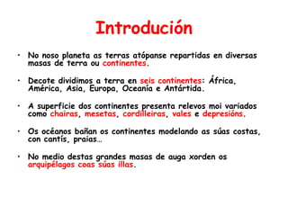 Introdución
• No noso planeta as terras atópanse repartidas en diversas
masas de terra ou continentes.
• Decote dividimos a terra en seis continentes: África,
América, Asia, Europa, Oceanía e Antártida.
• A superficie dos continentes presenta relevos moi variados
como chairas, mesetas, cordilleiras, vales e depresións.
• Os océanos bañan os continentes modelando as súas costas,
con cantís, praias…
• No medio destas grandes masas de auga xorden os
arquipélagos coas súas illas.
 