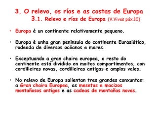 3. O relevo, os ríos e as costas de Europa
3.1. Relevo e ríos de Europa (V.Vives páx.10)
• Europa é un continente relativamente pequeno.
• Europa é unha gran península do continente Eurasiático,
rodeada de diversos océanos e mares.
• Exceptuando a gran chaira europea, o resto do
continente está dividido en moitos compartimentos, con
cordilleiras novas, cordilleiras antigas e amplos vales.
• No relevo de Europa salientan tres grandes conxuntos:
a Gran chaira Europea, as mesetas e macizos
montañosos antigos e as cadeas de montañas novas.
 
