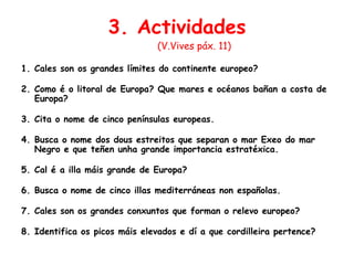 3. Actividades
(V.Vives páx. 11)
1. Cales son os grandes límites do continente europeo?
2. Como é o litoral de Europa? Que mares e océanos bañan a costa de
Europa?
3. Cita o nome de cinco penínsulas europeas.
4. Busca o nome dos dous estreitos que separan o mar Exeo do mar
Negro e que teñen unha grande importancia estratéxica.
5. Cal é a illa máis grande de Europa?
6. Busca o nome de cinco illas mediterráneas non españolas.
7. Cales son os grandes conxuntos que forman o relevo europeo?
8. Identifica os picos máis elevados e dí a que cordilleira pertence?
 