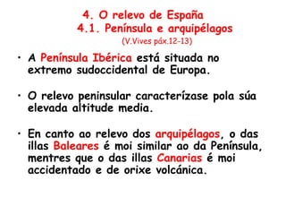 4. O relevo de España
4.1. Península e arquipélagos
(V.Vives páx.12-13)
• A Península Ibérica está situada no
extremo sudoccidental de Europa.
• O relevo peninsular caracterízase pola súa
elevada altitude media.
• En canto ao relevo dos arquipélagos, o das
illas Baleares é moi similar ao da Península,
mentres que o das illas Canarias é moi
accidentado e de orixe volcánica.
 