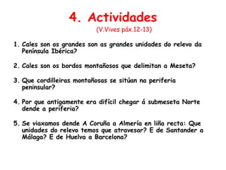 4. Actividades
(V.Vives páx.12-13)
1. Cales son os grandes son as grandes unidades do relevo da
Península Ibérica?
2. Cales son os bordos montañosos que delimitan a Meseta?
3. Que cordilleiras montañosas se sitúan na periferia
peninsular?
4. Por que antigamente era difícil chegar á submeseta Norte
dende a periferia?
5. Se viaxamos dende A Coruña a Almería en liña recta: Que
unidades do relevo temos que atravesar? E de Santander a
Málaga? E de Huelva a Barcelona?
 
