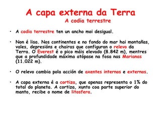 A capa externa da Terra
A codia terrestre
• A codia terrestre ten un ancho moi desigual.
• Non é lisa. Nos continentes e no fondo do mar hai montañas,
vales, depresións e chairas que configuran o relevo da
Terra. O Everest é o pico máis elevado (8.842 m), mentres
que a profundidade máxima atópase na fosa nas Marianas
(11.022 m).
• O relevo cambia pola acción de axentes internos e externos.
• A capa externa é a cortiza, que apenas representa o 1% do
total do planeta. A cortiza, xunto coa parte superior do
manto, recibe o nome de litosfera.
 