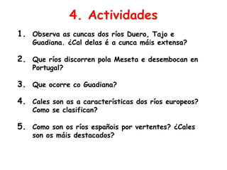 4. Actividades
1. Observa as cuncas dos ríos Duero, Tajo e
Guadiana. ¿Cal delas é a cunca máis extensa?
2. Que ríos discorren pola Meseta e desembocan en
Portugal?
3. Que ocorre co Guadiana?
4. Cales son as a características dos ríos europeos?
Como se clasifican?
5. Como son os ríos españois por vertentes? ¿Cales
son os máis destacados?
 