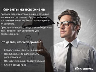 Клиенты на всю жизнь
Проводя маркетинговые акции и развивая
магазин, вы постепенно будете набирать
постоянных клиентов. Ваша главная цель –
их удержать.
Привлечение нового покупателя обходится в
разы дороже, чем удержание уже
привлеченного.
Что делать, чтобы удержать?
• Спросите клиентов, чего они хотят
• Просьба клиента должна быть
удовлетворена
• Обещайте меньше, делайте больше
• Клиент всегда прав
 