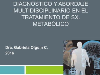 DIAGNÓSTICO Y ABORDAJE
MULTIDISCIPLINARIO EN EL
TRATAMIENTO DE SX.
METABÓLICO
Dra. Gabriela Olguín C.
2016
 