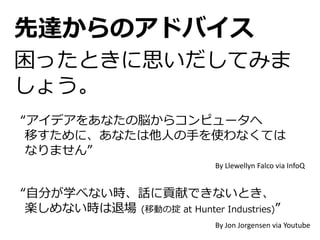 “アイデアをあなたの脳からコンピュータへ
移すために、あなたは他人の手を使わなくては
なりません”
By Llewellyn Falco via InfoQ
“自分が学べない時、話に貢献できないとき、
楽しめない時は退場 (移動の掟 at Hunter Industries)”
By Jon Jorgensen via Youtube
先達からのアドバイス
困ったときに思いだしてみま
しょう。
 
