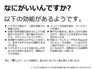 なにがいいんですか?
以下の効能があるようです。
 ペアプロと異なり、人数が奇数でも
実施できる
 全員で思考過程も踏まえた上での議
論ができるので、抜け漏れがなかっ
たり、ブラッシュアップしやすい
 未経験でも他の人のやることを見つ
つ、自分でもやりながら理解できる
ので安心
 ハマりポイントとその抜け出し方を
みんなで共有できるので、無駄なハ
マりが減る
 メンバーの会話も増え、チームワー
クが増す
 集中力が高まる。協力しながら進め
るので、他のことに気を取られる余
裕がなくなる
 別途コードレビューやPull Request
でレビューする場合、「いまからそ
こ修正するの！？」みたいなことが
なくなるので、時間当たりの成果物
の品質は良いと感じる
他に「楽しい」という感想も。個人的にはこれ一番大事だと思います。
※ ブログに記載されていた内容を安藤が個人的な見解でまとめたものです。
 