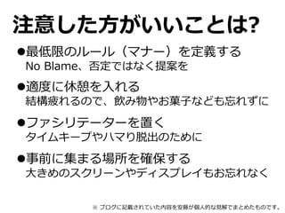 注意した方がいいことは?
最低限のルール（マナー）を定義する
No Blame、否定ではなく提案を
適度に休憩を入れる
結構疲れるので、飲み物やお菓子なども忘れずに
ファシリテーターを置く
タイムキープやハマり脱出のために
事前に集まる場所を確保する
大きめのスクリーンやディスプレイもお忘れなく
※ ブログに記載されていた内容を安藤が個人的な見解でまとめたものです。
 