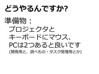 どうやるんですか?
準備物：
プロジェクタと
キーボードにマウス、
PCは2つあると良いです
(開発用と、調べもの・タスク管理用とか)
 