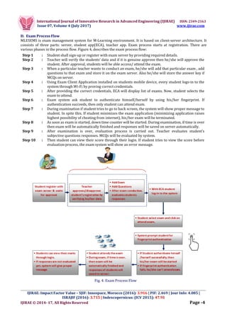 International Journal of Innovative Research in Advanced Engineering (IJIRAE) ISSN: 2349-2163
Issue 07, Volume 4 (July 2017) www.ijirae.com
_________________________________________________________________________________________________
IJIRAE: Impact Factor Value – SJIF: Innospace, Morocco (2016): 3.916 | PIF: 2.469 | Jour Info: 4.085 |
ISRAJIF (2016): 3.715 | Indexcopernicus: (ICV 2015): 47.91
IJIRAE © 2014- 17, All Rights Reserved Page -4
D. Exam Process Flow
MLESEMS is exam management system for M-Learning environment. It is based on client-server architecture. It
consists of three parts: server, student app(ECA), teacher app. Exam process starts at registration. There are
various phases in the process flow. Figure 4, describes the exam process flow:
Step 1 : Student shall sign-up or register with exam server by providing required details.
Step 2 : Teacher will verify the students’ data and if it is genuine approve then he/she will approve the
student. After approval, students will be able access/ attend the exam.
Step 3 : When a particular teacher wants to conduct an exam, he/she will add that particular exam , add
questions to that exam and store it on the exam server. Also he/she will store the answer key if
MCQs on server.
Step 4 : Using Exam Client Application installed on students mobile device, every student logs-in to the
system through Wi-Fi by proving correct credentials.
Step 5 : After providing the correct credentials, ECA will display list of exams. Now, student selects the
exam to attend.
Step 6 : Exam system ask student to authenticate himself/herself by using his/her fingerprint. If
authentication succeeds, then only student can attend exam.
Step 7 : During examination if student tries to go to back screen, the system will show proper message to
student. In spite this. If student minimizes the exam application (minimizing application raises
highest possibility of cheating from internet), his/her exam will be terminated.
Step 8 : As soon as exam is started, down time counter will be started. During examination, if time is over
then exam will be automatically finished and responses will be saved on server automatically.
Step 9 : After examination is over, evaluation process is carried out. Teacher evaluates student’s
subjective questions responses. MCQs will be evaluated by system.
Step 10 : Then student can view their score through their login. If student tries to view the score before
evaluation process, the exam system will show an error message.
Fig. 4: Exam Process Flow
 