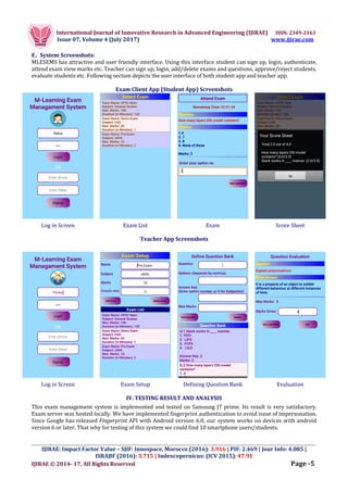 International Journal of Innovative Research in Advanced Engineering (IJIRAE) ISSN: 2349-2163
Issue 07, Volume 4 (July 2017) www.ijirae.com
_________________________________________________________________________________________________
IJIRAE: Impact Factor Value – SJIF: Innospace, Morocco (2016): 3.916 | PIF: 2.469 | Jour Info: 4.085 |
ISRAJIF (2016): 3.715 | Indexcopernicus: (ICV 2015): 47.91
IJIRAE © 2014- 17, All Rights Reserved Page -5
E. System Screenshots:
MLESEMS has attractive and user friendly interface. Using this interface student can sign up, login, authenticate,
attend exam view marks etc. Teacher can sign up, login, add/delete exams and questions, approve/reject students,
evaluate students etc. Following section depicts the user interface of both student app and teacher app.
Exam Client App (Student App) Screenshots
Log in Screen Exam List Exam Score Sheet
Teacher App Screenshots
Log in Screen Exam Setup Defining Question Bank Evaluation
IV. TESTING RESULT AND ANALYSIS
This exam management system is implemented and tested on Samsung J7 prime. Its result is very satisfactory.
Exam server was hosted locally. We have implemented fingerprint authentication to avoid issue of impersonation.
Since Google has released Fingerprint API with Android version 6.0, our system works on devices with android
version 6 or later. That why for testing of this system we could find 10 smartphone users/students.
 