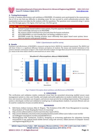 International Journal of Innovative Research in Advanced Engineering (IJIRAE) ISSN: 2349-2163
Issue 07, Volume 4 (July 2017) www.ijirae.com
_________________________________________________________________________________________________
IJIRAE: Impact Factor Value – SJIF: Innospace, Morocco (2016): 3.916 | PIF: 2.469 | Jour Info: 4.085 |
ISRAJIF (2016): 3.715 | Indexcopernicus: (ICV 2015): 47.91
IJIRAE © 2014- 17, All Rights Reserved Page -6
A. Testing Environment
In order to analyse effectiveness and usefulness of MLESEMS, 10 students were participated in the exam process.
Out of 10 no one find any difficulty in attending exam. No one succeed to avoid authentication process. After
examination survey was taken by the students with five questions. The questions were answered using 4 –points
(i.e. 4 for Strongly agree, 3 for Agree, 2 for Can’t say, 1 for Not agree).
Table 1: Questionnaire used for survey
B. Results
Usefulness and effectiveness of MLESEMS is measured using two-factor ANOVA for repeated measurement. The ANOVA test
will show if there is a significant difference between perceptions of students. The means and standard deviations of the
answers had been summarizes in figure 5. The results show that students strongly liked and preferred our mobile-based exam
(i.e. means of the items which related to web-based test are above 3.00).
Fig. 5: Student’s Perception about usefulness and effectiveness of MLESEMS
V. CONCLUSION
The verification and validation studies conducted reveal that the presented mLearning enabled secure exam
management system is a fast, user friendly, and simple and useful application on modern mobile devices. It saves
time and resources, eliminates use of papers, and secures exam process by avoiding impersonation. The proposed
system is developed, verified and validated at small group of undergraduate students. It proved efficient and can
be used for conduction of exam on mobile devices.
REFERENCES
1. Beth Davis, Colleen Carmean, Ellen D. Wagner, “The Evolution of the LMS: From Management to Learning :
Deep Analysis of Trends Shaping the Future of e-Learning”
2. http://www.softwareadvice.com/hr/userview/lms-report-2015/.
3. http://www.thehindu.com/news/cities/mumbai/business/with-220mn-users-india-is-now-worlds-
secondbiggest-smartphone-market/article8186543.ece
4. Shanmugapriya M.& Tamilarasia, A.(2011), Designing an m-learning application for ubiquitous learning
environment in the android based mobile devices using web services, Indian Journal of Computer Science
and Engineering(IJCSE),22-30.
Que. No. Question Text
01. Instead of paper based tradition exam system, I’ll prefer paperless MLESEMS.
02. I feel comfortable and easy to use MLESEMS
03. My answers will be evaluated more precisely than the human evaluation
04. GUI of MLESEMS is so user friendly that I am feeling confident to use it.
05. MLESEMS avoids the cheating activities more efficiently than paper based exam system, hence
there no injustice with genuine students
 