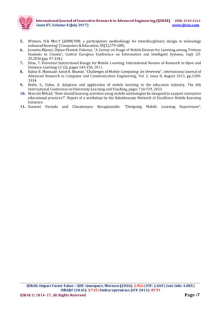 International Journal of Innovative Research in Advanced Engineering (IJIRAE) ISSN: 2349-2163
Issue 07, Volume 4 (July 2017) www.ijirae.com
_________________________________________________________________________________________________
IJIRAE: Impact Factor Value – SJIF: Innospace, Morocco (2016): 3.916 | PIF: 2.469 | Jour Info: 4.085 |
ISRAJIF (2016): 3.715 | Indexcopernicus: (ICV 2015): 47.91
IJIRAE © 2014- 17, All Rights Reserved Page -7
5. Winters, N.& Mor.Y (2008)’IDR: a participatory methodology for interdisciplinary design in technology
enhanced learning’ (Computers & Education, 50(2),579-600).
6. Jasmina Kljunić, Dijana Plantak Vukovac, “A Survey on Usage of Mobile Devices for Learning among Tertiary
Students in Croatia”, Central Europian Conference on Information and Intelligent Systems, Sept. 23-
25,2016.(pp. 97-104).
7. Elias, T. Universal Instructional Design for Mobile Learning. International Review of Research in Open and
Distance Learning 12 (2), pages 143-156, 2011.
8. Rahul B. Mannade, Amol B. Bhande, “Challenges of Mobile Computing: An Overview”, International Journal of
Advanced Research in Computer and Communication Engineering, Vol. 2, Issue 8, August 2013, pp.3109-
3114.
9. Bidin, S., Ziden, A. Adoption and application of mobile learning in the education industry. The 6th
International Conference on University Learning and Teaching, pages 720-729, 2013.
10. Marcelo Milrad, “How should learning activities using mobile technologies be designed to support innovative
educational practices?”, Report of a workshop by the Kaleidoscope Network of Excellence Mobile Learning
Initiative.
11. Giasemi Vavoula and Charalampos Karagiannidis: “Designing Mobile Learning Experiences”.
 