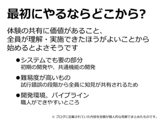 最初にやるならどこから?
体験の共有に価値があること、
全員が理解・実施できたほうがよいことから
始めるとよさそうです
システムでも要の部分
初期の開発や、共通機能の開発
難易度が高いもの
試行錯誤の段階から全員に知見が共有されるため
開発環境、パイプライン
職人ができやすいところ
※ ブログに記載されていた内容を安藤が個人的な見解でまとめたものです。
 