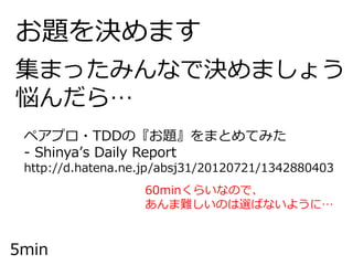 お題を決めます
集まったみんなで決めましょう
悩んだら…
5min
ペアプロ・TDDの『お題』をまとめてみた
- Shinya’s Daily Report
http://d.hatena.ne.jp/absj31/20120721/1342880403
60minくらいなので、
あんま難しいのは選ばないように…
 