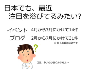 日本でも、最近
注目を浴びてるみたい?
イベント
ブログ
4月から7月にかけて14件
2月から7月にかけて31件
※ 個人の観測結果です
正直、多いのか良く分からん…
 