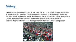 History:
1950 was the beginning of RMG in the Western world. In order to control the level
of imported RMG products from developing countries into developed countries,
the Multi Fibre Agreement (MFA) was made in 1974. In the early 1980s Bangladesh
started receiving investment in the RMG sector,then there was about 50
factories.At present more than 4000 garment factory available in Bangladesh.
 