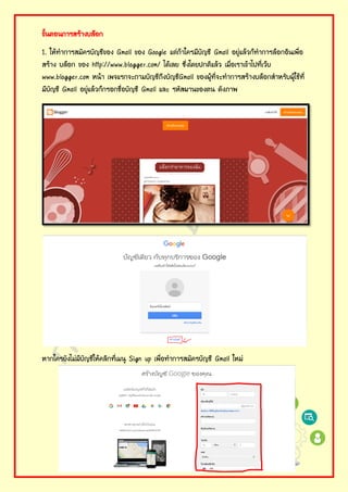 ขั้นตอนการสร้างบล็อก
1. ให้ทําการสมัครบัญชีของ Gmail ของ Google แต่ถ้าใครมีบัญชี Gmail อยู่แล้วก็ทําการล็อกอินเพื่อ
สร้าง บล็อก ของ http://www.blogger.com/ ได้เลย ซึ่งโดยปกติแล้ว เมื่อเราเข้าไปที่เว็บ
www.blogger.com หน้า เพจแรกจะถามบัญชีถึงบัญชีGmail ของผู้ที่จะทําการสร้างบล็อกสําหรับผู้ใช้ที่
มีบัญชี Gmail อยู่แล้วก็กรอกชื่อบัญชี Gmail และ รหัสผานของตน ดังภาพ
หากใครยังไม่มีบัญชีให้คลิกที่เมนู Sign up เพื่อทําการสมัครบัญชี Gmail ใหม่
 