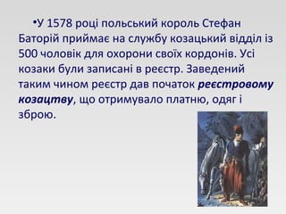 •У 1578 році польський король Стефан
Баторій приймає на службу козацький відділ із
500 чоловік для охорони своїх кордонів. Усі
козаки були записані в реєстр. Заведений
таким чином реєстр дав початок реєстровому
козацтву, що отримувало платню, одяг і
зброю.
 