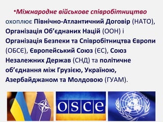 •Міжнародне військове співробітництво
охоплює Північно-Атлантичний Договір (НАТО),
Організація Об’єднаних Націй (ООН) і
Організація Безпеки та Співробітництва Європи
(ОБСЄ), Європейський Союз (ЄС), Союз
Незалежних Держав (СНД) та політичне
об’єднання між Грузією, Україною,
Азербайджаном та Молдовою (ГУАМ).
 