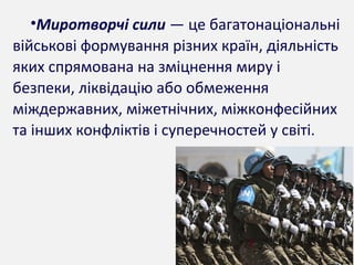 •Миротворчі сили — це багатонаціональні
військові формування різних країн, діяльність
яких спрямована на зміцнення миру і
безпеки, ліквідацію або обмеження
міждержавних, міжетнічних, міжконфесійних
та інших конфліктів і суперечностей у світі.
 