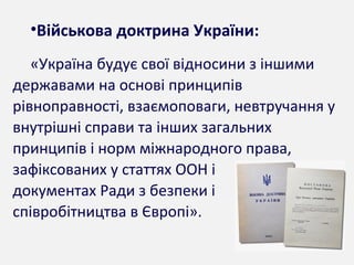 •Військова доктрина України:
«Україна будує свої відносини з іншими
державами на основі принципів
рівноправності, взаємоповаги, невтручання у
внутрішні справи та інших загальних
принципів і норм міжнародного права,
зафіксованих у статтях ООН і
документах Ради з безпеки і
співробітництва в Європі».
 