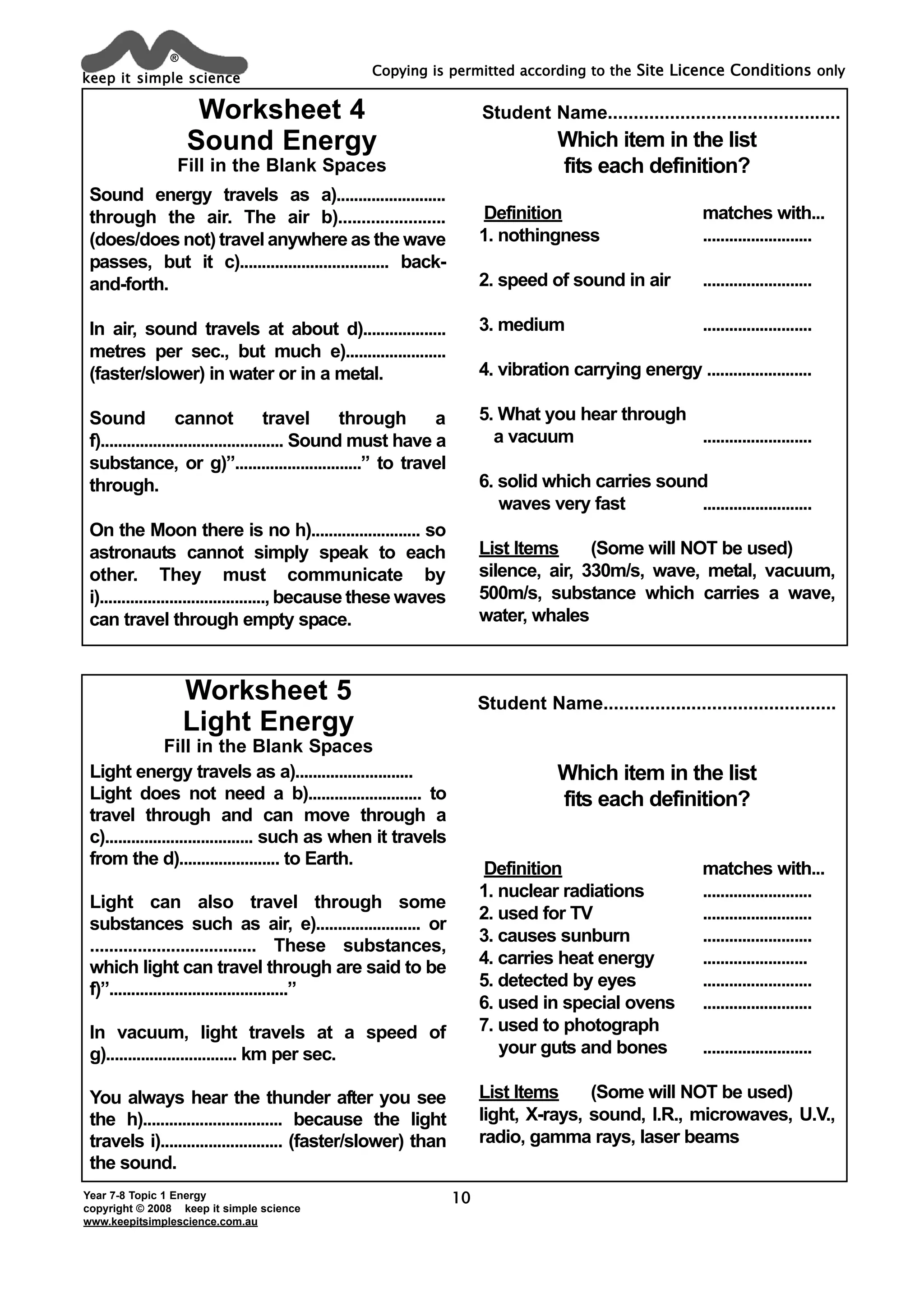 keep it simple science
®
Year 7-8 Topic 1 Energy
copyright © 2008 keep it simple science
www.keepitsimplescience.com.au
Copying is permitted according to the Site Licence Conditions only
10
Sound energy travels as a).........................
through the air. The air b).......................
(does/does not) travel anywhere as the wave
passes, but it c).................................. back-
and-forth.
In air, sound travels at about d)...................
metres per sec., but much e).......................
(faster/slower) in water or in a metal.
Sound cannot travel through a
f).......................................... Sound must have a
substance, or g)”.............................” to travel
through.
On the Moon there is no h)......................... so
astronauts cannot simply speak to each
other. They must communicate by
i)......................................, because these waves
can travel through empty space.
Which item in the list
fits each definition?
Definition matches with...
1. nothingness .........................
2. speed of sound in air .........................
3. medium .........................
4. vibration carrying energy ........................
5. What you hear through
a vacuum .........................
6. solid which carries sound
waves very fast .........................
List Items (Some will NOT be used)
silence, air, 330m/s, wave, metal, vacuum,
500m/s, substance which carries a wave,
water, whales
Which item in the list
fits each definition?
Definition matches with...
1. nuclear radiations .........................
2. used for TV .........................
3. causes sunburn .........................
4. carries heat energy ........................
5. detected by eyes .........................
6. used in special ovens .........................
7. used to photograph
your guts and bones .........................
List Items (Some will NOT be used)
light, X-rays, sound, I.R., microwaves, U.V.,
radio, gamma rays, laser beams
Worksheet 4
Sound Energy
Fill in the Blank Spaces
Worksheet 5
Light Energy
Fill in the Blank Spaces
Student Name.............................................
Student Name.............................................
Light energy travels as a)...........................
Light does not need a b).......................... to
travel through and can move through a
c).................................. such as when it travels
from the d)....................... to Earth.
Light can also travel through some
substances such as air, e)........................ or
................................... These substances,
which light can travel through are said to be
f)”.........................................”
In vacuum, light travels at a speed of
g).............................. km per sec.
You always hear the thunder after you see
the h)................................ because the light
travels i)............................ (faster/slower) than
the sound.
 