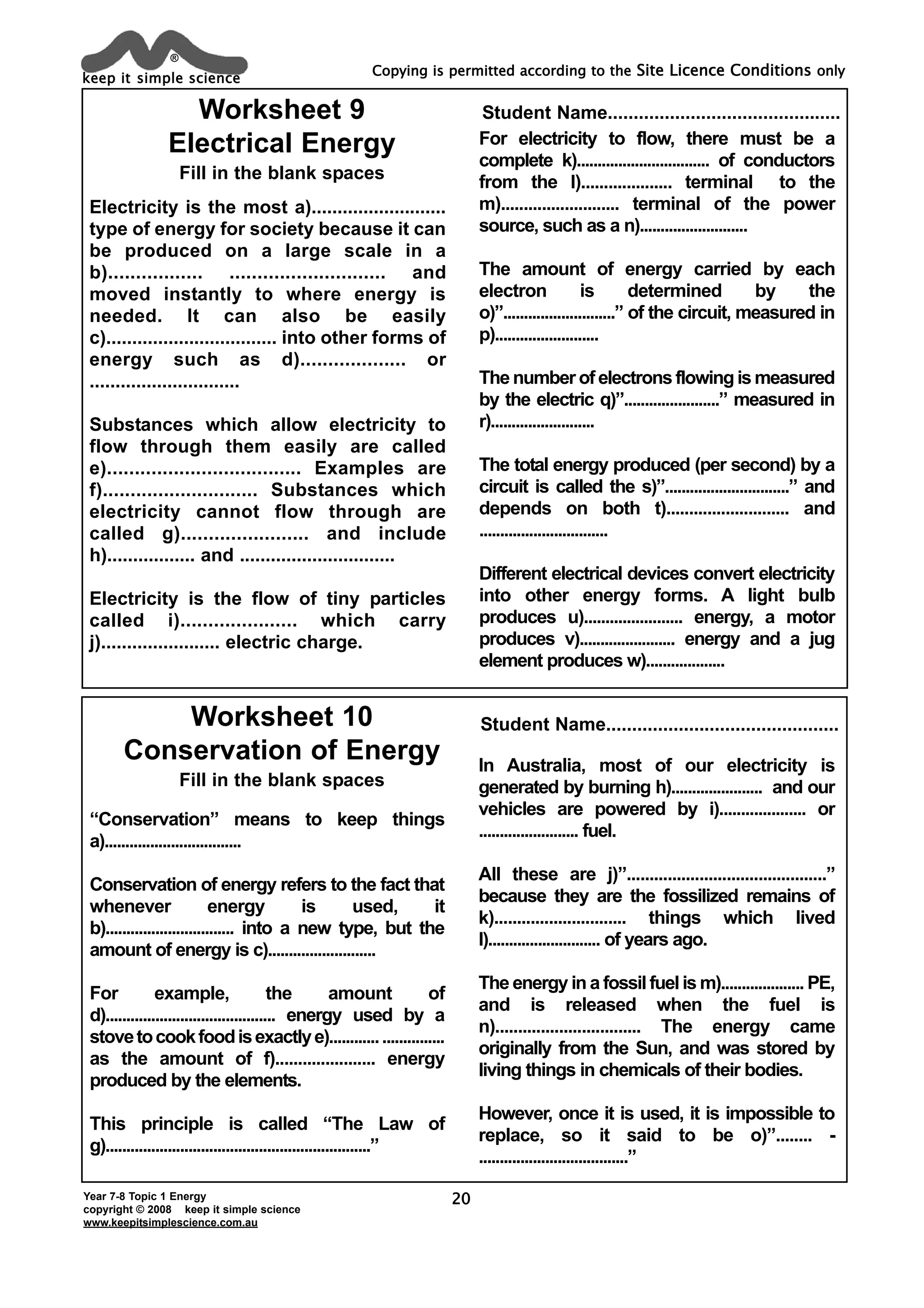 keep it simple science
®
Year 7-8 Topic 1 Energy
copyright © 2008 keep it simple science
www.keepitsimplescience.com.au
Copying is permitted according to the Site Licence Conditions only
20
Electricity is the most a)..........................
type of energy for society because it can
be produced on a large scale in a
b)................. ............................ and
moved instantly to where energy is
needed. It can also be easily
c)................................. into other forms of
energy such as d)................... or
.............................
Substances which allow electricity to
flow through them easily are called
e)................................... Examples are
f)............................ Substances which
electricity cannot flow through are
called g)....................... and include
h)................. and ..............................
Electricity is the flow of tiny particles
called i)..................... which carry
j)....................... electric charge.
For electricity to flow, there must be a
complete k)................................ of conductors
from the l).................... terminal to the
m).......................... terminal of the power
source, such as a n)..........................
The amount of energy carried by each
electron is determined by the
o)”...........................” of the circuit, measured in
p).........................
The number of electrons flowing is measured
by the electric q)”.......................” measured in
r).........................
The total energy produced (per second) by a
circuit is called the s)”..............................” and
depends on both t)........................... and
...............................
Different electrical devices convert electricity
into other energy forms. A light bulb
produces u)....................... energy, a motor
produces v)....................... energy and a jug
element produces w)...................
Worksheet 9
Electrical Energy
Fill in the blank spaces
Worksheet 10
Conservation of Energy
Fill in the blank spaces
Student Name.............................................
Student Name.............................................
“Conservation” means to keep things
a).................................
Conservation of energy refers to the fact that
whenever energy is used, it
b)............................... into a new type, but the
amount of energy is c)..........................
For example, the amount of
d)......................................... energy used by a
stovetocookfoodisexactlye)...........................
as the amount of f)...................... energy
produced by the elements.
This principle is called “The Law of
g)................................................................”
In Australia, most of our electricity is
generated by burning h)...................... and our
vehicles are powered by i).................... or
........................ fuel.
All these are j)”............................................”
because they are the fossilized remains of
k)............................. things which lived
l)........................... of years ago.
The energy in a fossil fuel is m).................... PE,
and is released when the fuel is
n)................................ The energy came
originally from the Sun, and was stored by
living things in chemicals of their bodies.
However, once it is used, it is impossible to
replace, so it said to be o)”........ -
....................................”
 