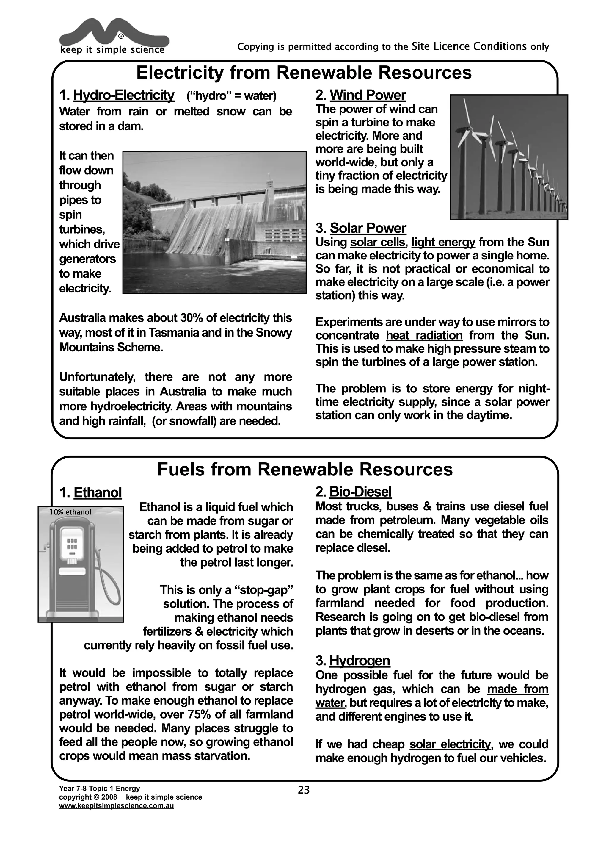 Year 7-8 Topic 1 Energy
copyright © 2008 keep it simple science
www.keepitsimplescience.com.au
Copying is permitted according to the Site Licence Conditions only
23
Electricity from Renewable Resources
keep it simple science
®
Fuels from Renewable Resources
1. Hydro-Electricity (“hydro” = water)
Water from rain or melted snow can be
stored in a dam.
It can then
flow down
through
pipes to
spin
turbines,
which drive
generators
to make
electricity.
Australia makes about 30% of electricity this
way, most of it in Tasmania and in the Snowy
Mountains Scheme.
Unfortunately, there are not any more
suitable places in Australia to make much
more hydroelectricity. Areas with mountains
and high rainfall, (or snowfall) are needed.
2. Wind Power
The power of wind can
spin a turbine to make
electricity. More and
more are being built
world-wide, but only a
tiny fraction of electricity
is being made this way.
3. Solar Power
Using solar cells, light energy from the Sun
can make electricity to power a single home.
So far, it is not practical or economical to
make electricity on a large scale (i.e. a power
station) this way.
Experiments are under way to use mirrors to
concentrate heat radiation from the Sun.
This is used to make high pressure steam to
spin the turbines of a large power station.
The problem is to store energy for night-
time electricity supply, since a solar power
station can only work in the daytime.
1. Ethanol
Ethanol is a liquid fuel which
can be made from sugar or
starch from plants. It is already
being added to petrol to make
the petrol last longer.
This is only a “stop-gap”
solution. The process of
making ethanol needs
fertilizers & electricity which
currently rely heavily on fossil fuel use.
It would be impossible to totally replace
petrol with ethanol from sugar or starch
anyway. To make enough ethanol to replace
petrol world-wide, over 75% of all farmland
would be needed. Many places struggle to
feed all the people now, so growing ethanol
crops would mean mass starvation.
1100%% eetthhaannooll
2. Bio-Diesel
Most trucks, buses & trains use diesel fuel
made from petroleum. Many vegetable oils
can be chemically treated so that they can
replace diesel.
Theproblemisthesameasforethanol...how
to grow plant crops for fuel without using
farmland needed for food production.
Research is going on to get bio-diesel from
plants that grow in deserts or in the oceans.
3. Hydrogen
One possible fuel for the future would be
hydrogen gas, which can be made from
water, but requires a lot of electricity to make,
and different engines to use it.
If we had cheap solar electricity, we could
make enough hydrogen to fuel our vehicles.
 