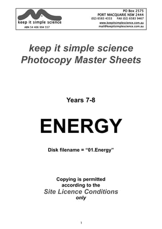 keep it simple science
Photocopy Master Sheets
Years 7-8
ENERGY
Disk filename = “01.Energy”
Copying is permitted
according to the
Site Licence Conditions
only
1
ABN 54 406 994 557
PO Box 2575
PORT MACQUARIE NSW 2444
(02) 6583 4333 FAX (02) 6583 9467
www.keepitsimplescience.com.au
mail@keepitsimplescience.com.au
kkeeeepp iitt ssiimmppllee sscciieennccee
®
 