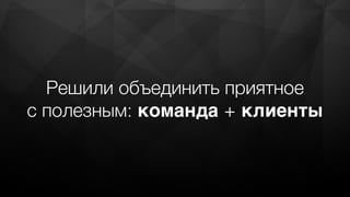 Решили объединить приятное
с полезным: команда + клиенты
 