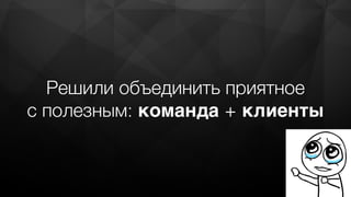 Решили объединить приятное
с полезным: команда + клиенты
 