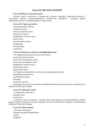 Розділ II СИСТЕМА ОСВIТИ
Стаття 28. Поняття системи освіти
Система освіти складається із навчальних закладів, наукових, науково-методичних і
методичних установ, науково-виробничих підприємств, державних і місцевих органів
управління освітою та самоврядування в галузі освіти.
Стаття 29. Структура освіти
Структура освіти включає:
дошкільну освіту;
загальну середню освіту;
позашкільну освіту;
професійно-технічну освіту;
вищу освіту;
післядипломну освіту;
аспірантуру;
докторантуру;
самоосвіту.
Стаття 30. Освітні та освітньо-кваліфікаційні рівні
1. В Україні встановлюються такі освітні рівні:
початкова загальна освіта;
базова загальна середня освіта;
повна загальна середня освіта;
професійно-технічна освіта;
базова вища освіта;
повна вища освіта.
2. В Україні встановлюються такі освітньо-кваліфікаційні рівні:
кваліфікований робітник;
молодший спеціаліст;
бакалавр;
спеціаліст, магістр.
Положення про освітні та освітньо-кваліфікаційні рівні (ступеневу освіту) затверджується
Кабінетом Міністрів України.
Стаття 31. Наукові ступені
1. Науковими ступенями є:
кандидат наук;
доктор наук.
2. Наукові ступені кандидата і доктора наук присуджуються спеціалізованими вченими
радами вищих навчальних закладів, наукових установ та організацій у порядку, встановленому
Кабінетом Міністрів України.
Стаття 32. Вчені звання
1. Вченими званнями є:
старший науковий співробітник;
доцент;
професор.
11
 