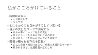 私がこころがけていること
• 時間はかかる
• 小分けにして
• 少しずつ
• とにもかくにも自分がすこしずつ変わる
• 自分の変化をコードで測定する
• 自分が書くコードに起きる変化
• 他人のコードを自分が読むときの変化
• 自分のコードを他人が読んだときの変化
• 現場で頼られる存在を目指す
• 公式の役職・役割ではなく、現場の実質的なリーダー
• 頼られるほど、裁量範囲が広くなる
 