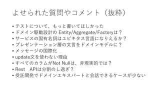 よせられた質問やコメント（抜粋）
• テストについて、もっと書いてほしかった
• ドメイン駆動設計の Entity/Aggregate/Factoryは？
• サービスの固有名詞はユビキタス言語になりえるか？
• プレゼンテーション層の文言をドメインモデルに？
• メッセージの国際化
• update文を使わない理由
• すべてのカラムがNot Nullは、非現実的では？
• Rest APIは分割のし過ぎ？
• 受託開発でドメインエキスパートと会話できるケースが少ない
 